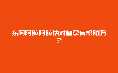 东阿阿胶阿胶块对备孕有帮助吗？