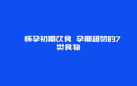 ​怀孕初期饮食 孕期超赞的7类食物