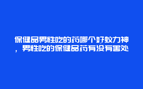 保健品男性吃的药哪个好蚁力神，男性吃的保健品药有没有害处