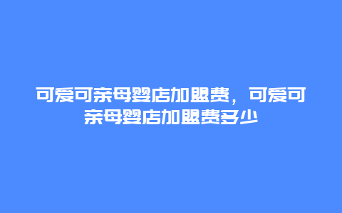 可爱可亲母婴店加盟费，可爱可亲母婴店加盟费多少