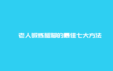 ​老人锻炼腿脚的最佳七大方法