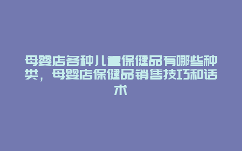 母婴店各种儿童保健品有哪些种类，母婴店保健品销售技巧和话术