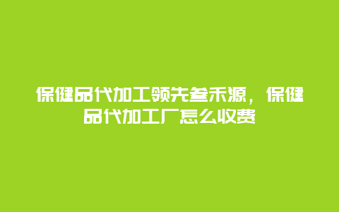 保健品代加工领先叁禾源，保健品代加工厂怎么收费