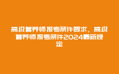 高级营养师报考条件要求，高级营养师报考条件2024最新规定