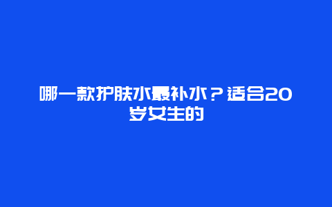 哪一款护肤水最补水？适合20岁女生的