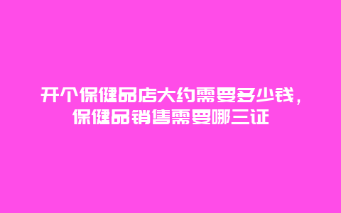 开个保健品店大约需要多少钱，保健品销售需要哪三证_http://www.365jiazheng.com_健康护理_第1张