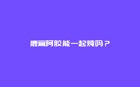 鹿茸阿胶能一起炖吗？