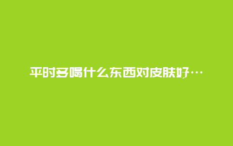 平时多喝什么东西对皮肤好…_http://www.365jiazheng.com_养生知识_第1张