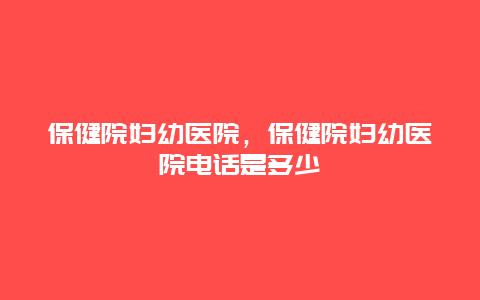 保健院妇幼医院，保健院妇幼医院电话是多少_http://www.365jiazheng.com_健康护理_第1张