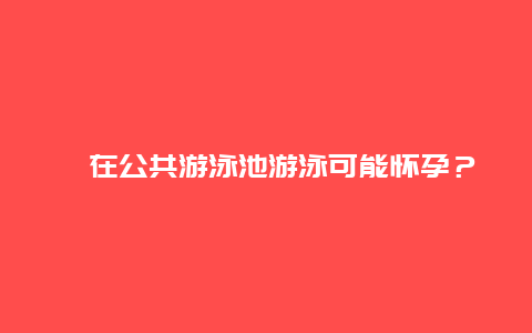 ​在公共游泳池游泳可能怀孕？