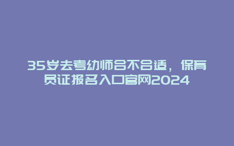 35岁去考幼师合不合适，保育员证报名入口官网2024