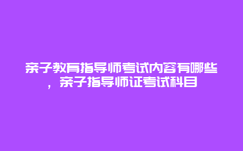 亲子教育指导师考试内容有哪些，亲子指导师证考试科目