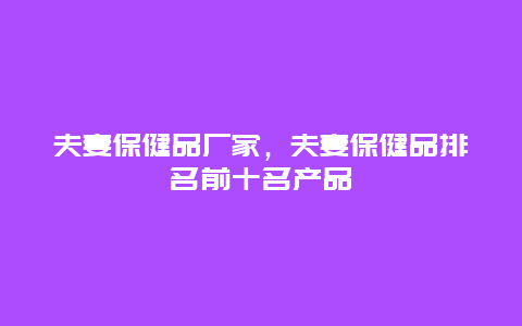 夫妻保健品厂家，夫妻保健品排名前十名产品_http://www.365jiazheng.com_健康护理_第1张