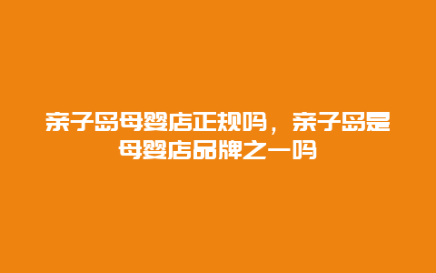 亲子岛母婴店正规吗，亲子岛是母婴店品牌之一吗