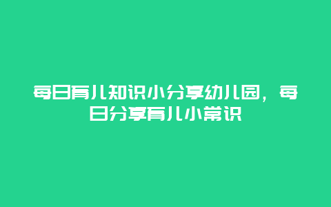 每日育儿知识小分享幼儿园，每日分享育儿小常识