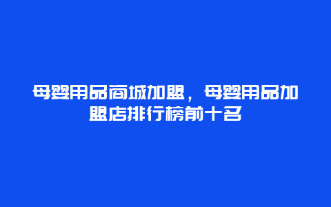 母婴用品商城加盟，母婴用品加盟店排行榜前十名