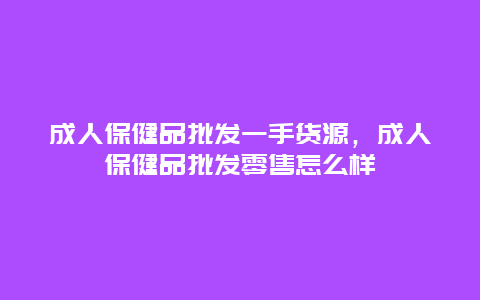 成人保健品批发一手货源，成人保健品批发零售怎么样_http://www.365jiazheng.com_健康护理_第1张