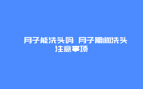 ​月子能洗头吗 月子期间洗头注意事项