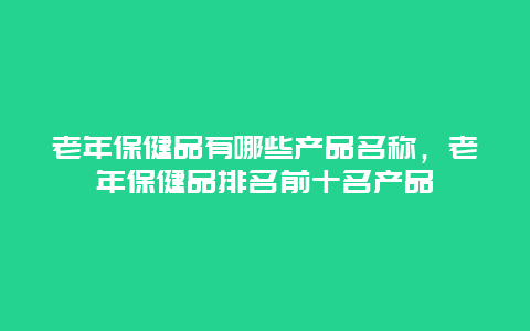 老年保健品有哪些产品名称，老年保健品排名前十名产品