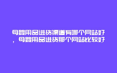 母婴用品进货渠道有哪个网站好，母婴用品进货那个网站比较好