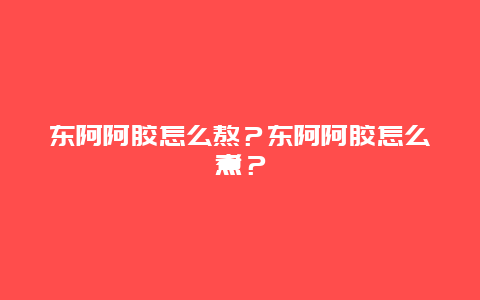 东阿阿胶怎么熬？东阿阿胶怎么煮？