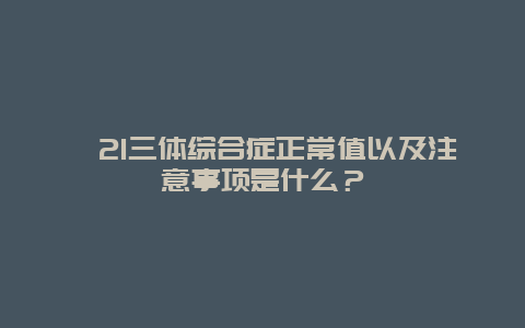 ​21三体综合症正常值以及注意事项是什么？