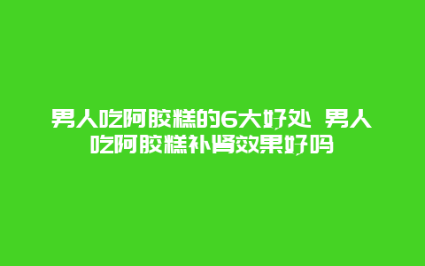 男人吃阿胶糕的6大好处 男人吃阿胶糕补肾效果好吗