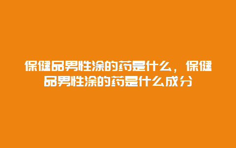 保健品男性涂的药是什么，保健品男性涂的药是什么成分_http://www.365jiazheng.com_健康护理_第1张