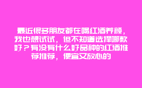 最近很多朋友都在喝红酒养颜，我也想试试，但不知道选择哪款好？有没有什么好品种的红酒推荐推荐，便宜又放心的