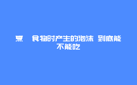 烹饪食物时产生的泡沫 到底能不能吃