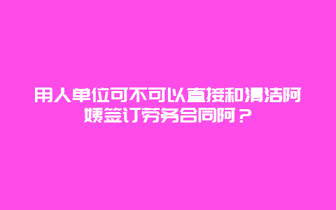 用人单位可不可以直接和清洁阿姨签订劳务合同阿？