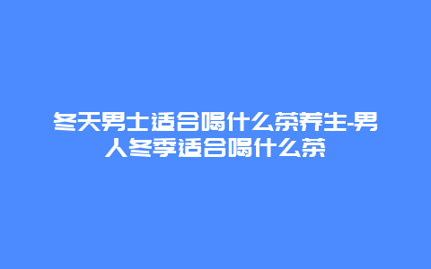 冬天男士适合喝什么茶养生-男人冬季适合喝什么茶