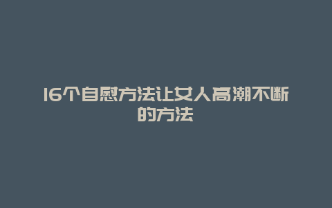 16个自慰方法让女人高潮不断的方法_http://www.365jiazheng.com_健康护理_第1张