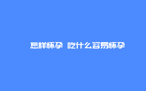 ​怎样怀孕 吃什么容易怀孕