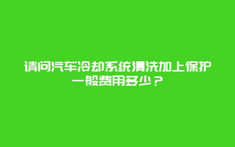 请问汽车冷却系统清洗加上保护一般费用多少？