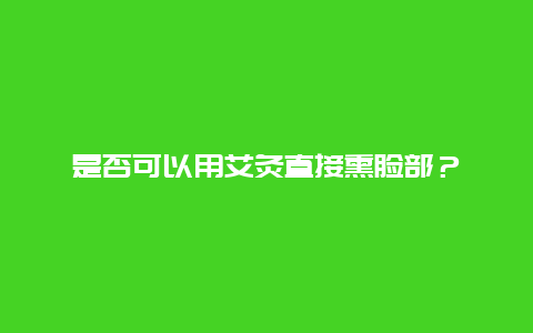 是否可以用艾灸直接熏脸部？