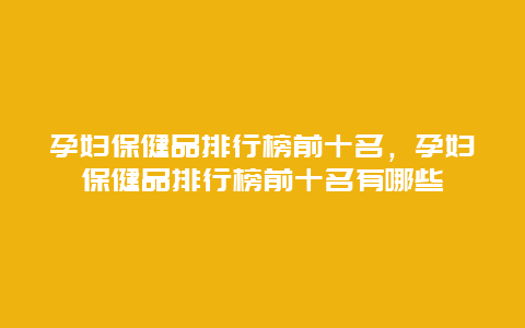 孕妇保健品排行榜前十名，孕妇保健品排行榜前十名有哪些