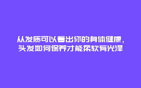 从发质可以看出你的身体健康，头发如何保养才能柔软有光泽_http://www.365jiazheng.com_健康护理_第1张