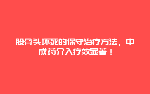 股骨头坏死的保守治疗方法，中成药介入疗效显著！