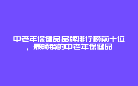 中老年保健品品牌排行榜前十位，最畅销的中老年保健品