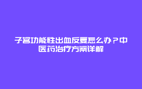 子宫功能性出血反复怎么办？中医药治疗方案详解