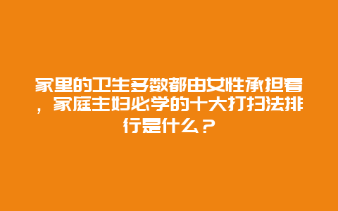 家里的卫生多数都由女性承担着，家庭主妇必学的十大打扫法排行是什么？