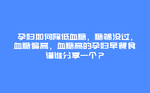 孕妇如何降低血糖，糖筛没过，血糖偏高，血糖高的孕妇早餐食谱谁分享一个？