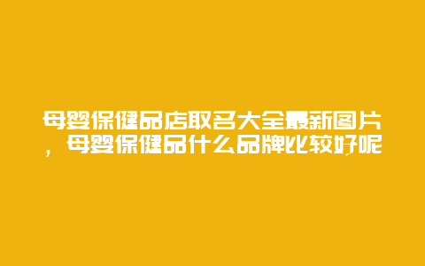 母婴保健品店取名大全最新图片，母婴保健品什么品牌比较好呢