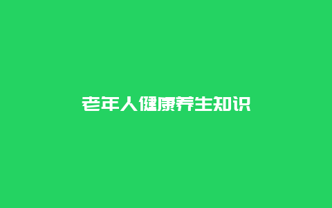 老年人健康养生知识_http://www.365jiazheng.com_健康护理_第1张