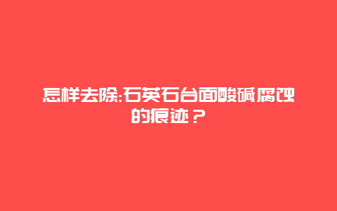 怎样去除:石英石台面酸碱腐蚀的痕迹？