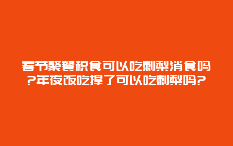 春节聚餐积食可以吃刺梨消食吗?年夜饭吃撑了可以吃刺梨吗?