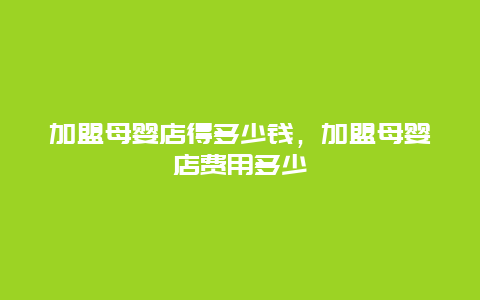 加盟母婴店得多少钱，加盟母婴店费用多少