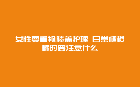 女性要重视膝盖护理 日常爬楼梯时要注意什么_http://www.365jiazheng.com_健康护理_第1张