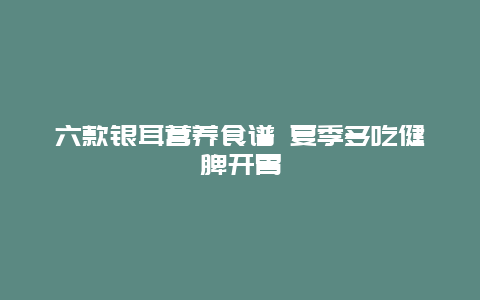 六款银耳营养食谱 夏季多吃健脾开胃